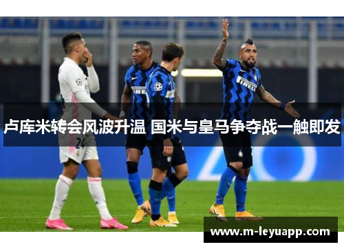 卢库米转会风波升温 国米与皇马争夺战一触即发