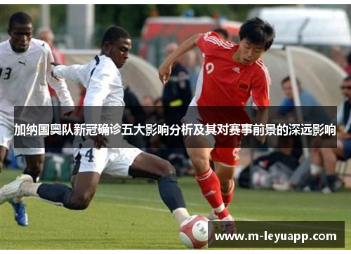 加纳国奥队新冠确诊五大影响分析及其对赛事前景的深远影响