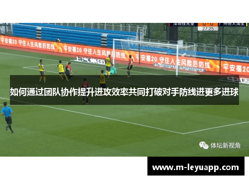 如何通过团队协作提升进攻效率共同打破对手防线进更多进球
