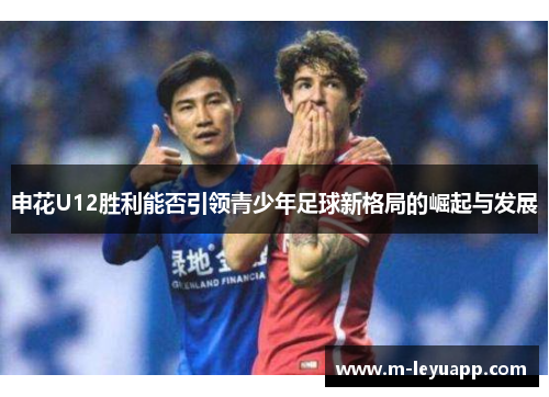 申花U12胜利能否引领青少年足球新格局的崛起与发展