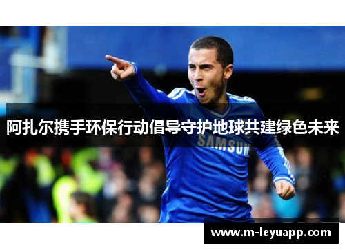 阿扎尔携手环保行动倡导守护地球共建绿色未来