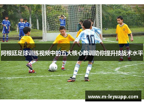 阿根廷足球训练视频中的五大核心教训助你提升技战术水平