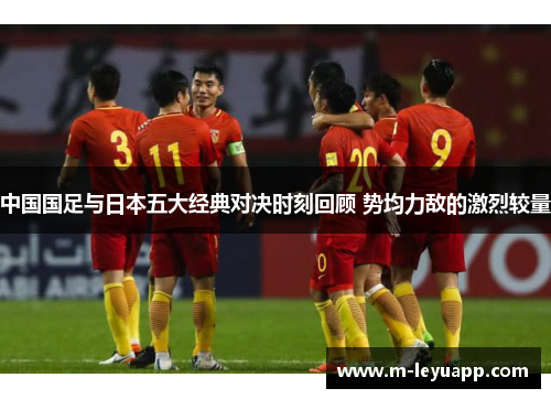 中国国足与日本五大经典对决时刻回顾 势均力敌的激烈较量